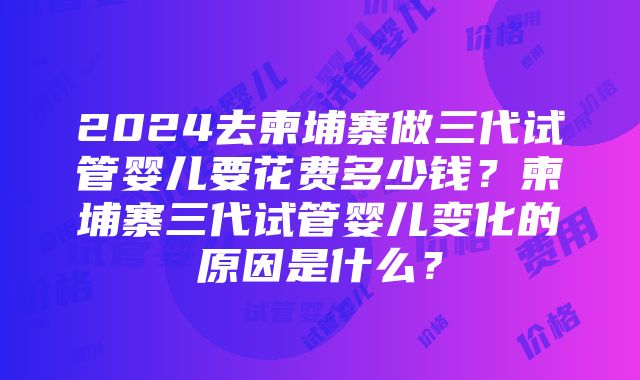 2024去柬埔寨做三代试管婴儿要花费多少钱？柬埔寨三代试管婴儿变化的原因是什么？