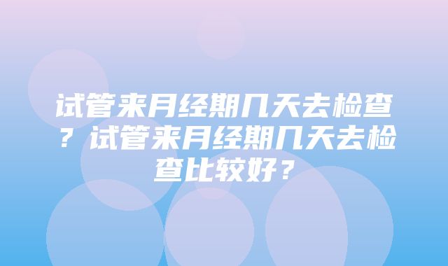 试管来月经期几天去检查？试管来月经期几天去检查比较好？