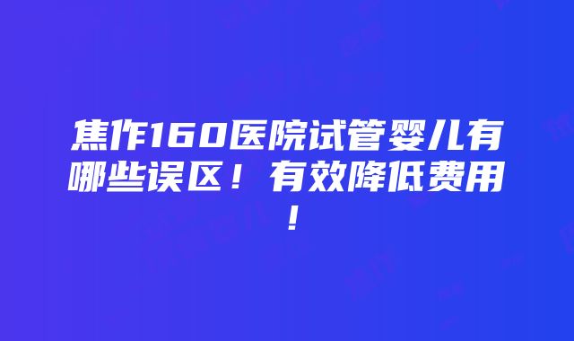 焦作160医院试管婴儿有哪些误区！有效降低费用！