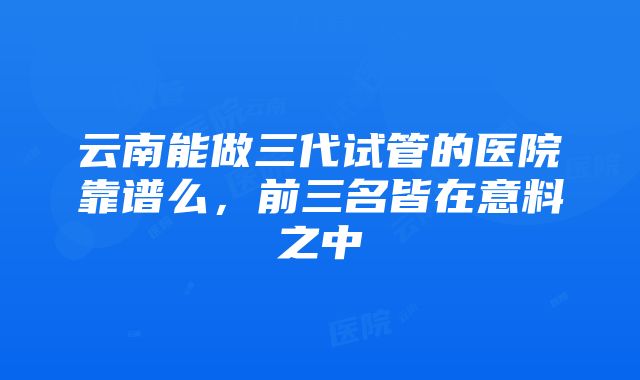 云南能做三代试管的医院靠谱么，前三名皆在意料之中