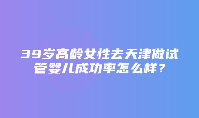 39岁高龄女性去天津做试管婴儿成功率怎么样？