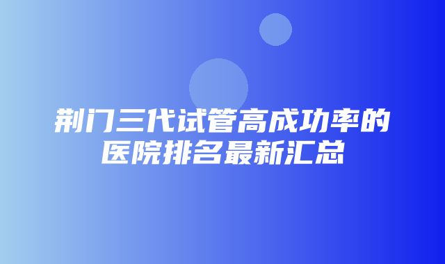 荆门三代试管高成功率的医院排名最新汇总