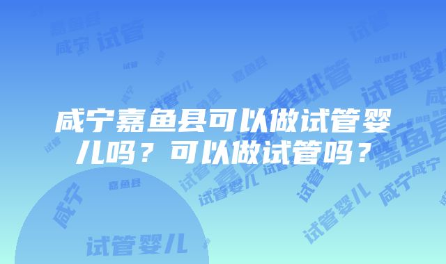 咸宁嘉鱼县可以做试管婴儿吗？可以做试管吗？