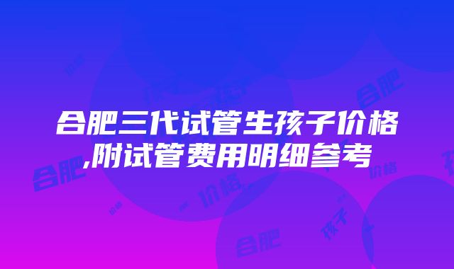 合肥三代试管生孩子价格,附试管费用明细参考