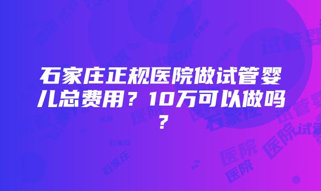 石家庄正规医院做试管婴儿总费用？10万可以做吗？