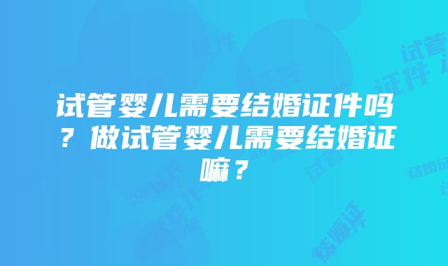 试管婴儿需要结婚证件吗？做试管婴儿需要结婚证嘛？