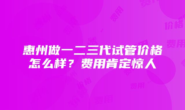 惠州做一二三代试管价格怎么样？费用肯定惊人