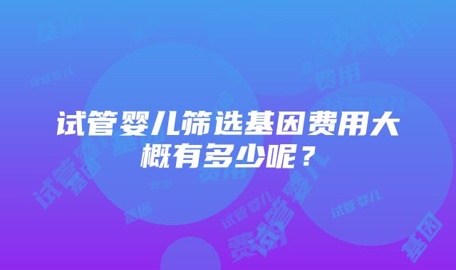 试管婴儿筛选基因费用大概有多少呢？