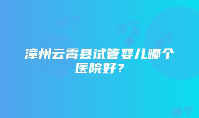 漳州云霄县试管婴儿哪个医院好？