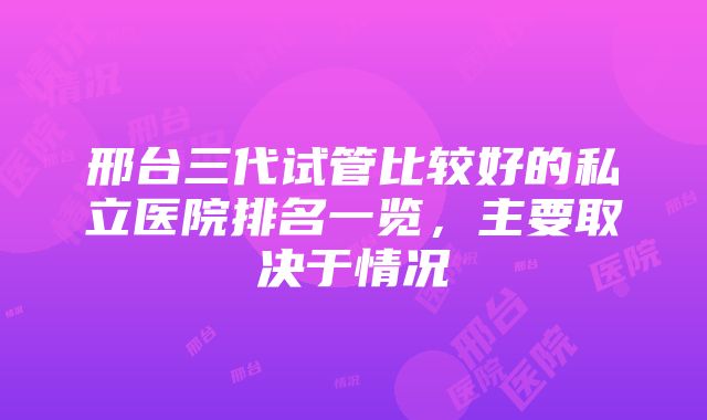 邢台三代试管比较好的私立医院排名一览，主要取决于情况