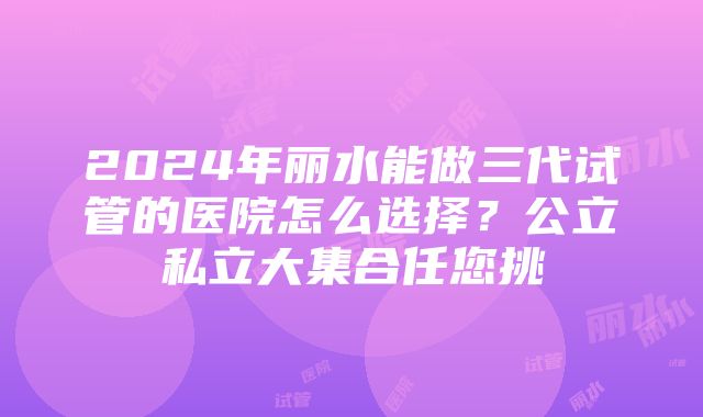 2024年丽水能做三代试管的医院怎么选择？公立私立大集合任您挑