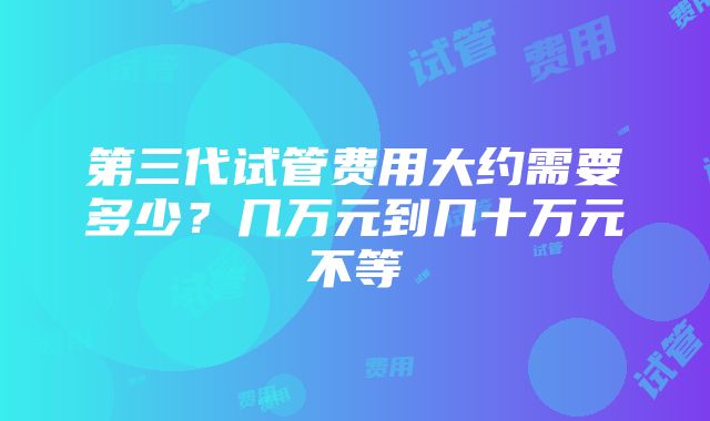 第三代试管费用大约需要多少？几万元到几十万元不等