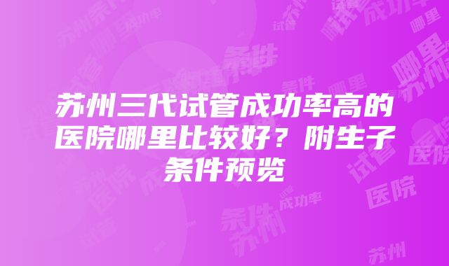 苏州三代试管成功率高的医院哪里比较好？附生子条件预览