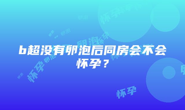 b超没有卵泡后同房会不会怀孕？