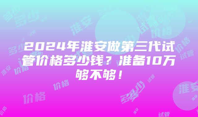 2024年淮安做第三代试管价格多少钱？准备10万够不够！