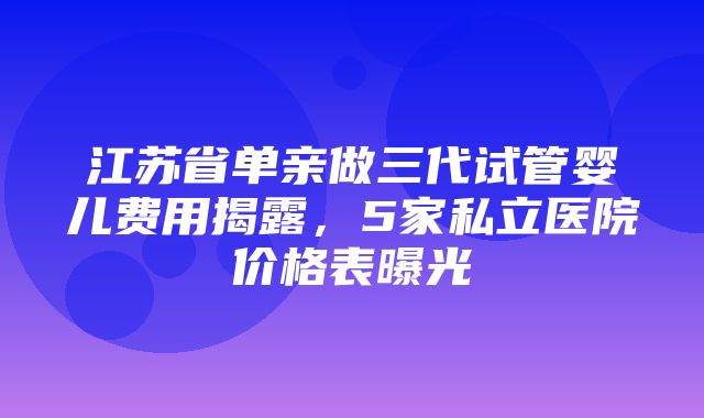 江苏省单亲做三代试管婴儿费用揭露，5家私立医院价格表曝光