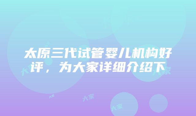 太原三代试管婴儿机构好评，为大家详细介绍下