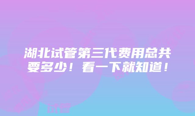 湖北试管第三代费用总共要多少！看一下就知道！