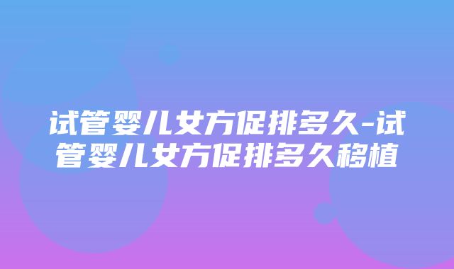 试管婴儿女方促排多久-试管婴儿女方促排多久移植