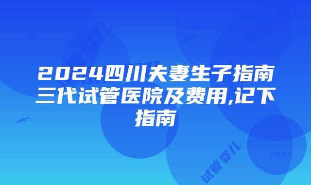 2024四川夫妻生子指南三代试管医院及费用,记下指南