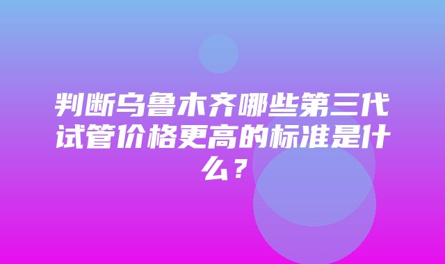 判断乌鲁木齐哪些第三代试管价格更高的标准是什么？