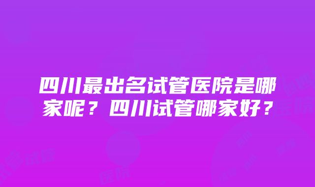 四川最出名试管医院是哪家呢？四川试管哪家好？