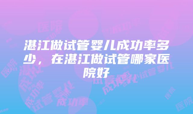 湛江做试管婴儿成功率多少，在湛江做试管哪家医院好