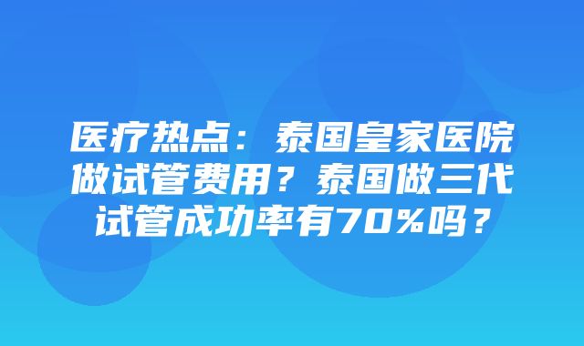 医疗热点：泰国皇家医院做试管费用？泰国做三代试管成功率有70%吗？