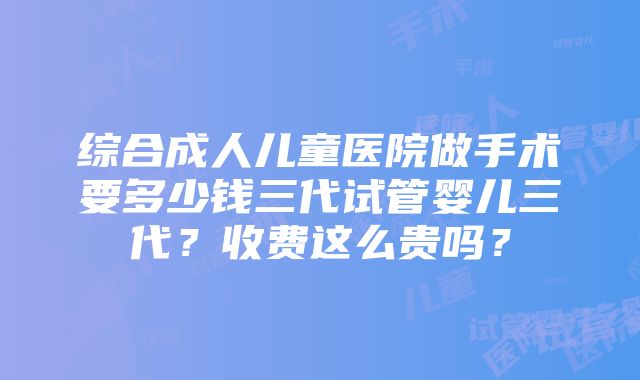 综合成人儿童医院做手术要多少钱三代试管婴儿三代？收费这么贵吗？