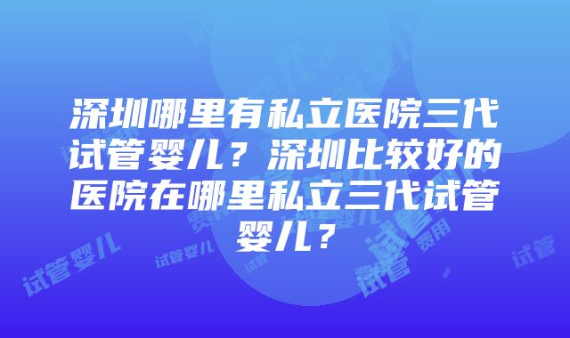 深圳哪里有私立医院三代试管婴儿？深圳比较好的医院在哪里私立三代试管婴儿？