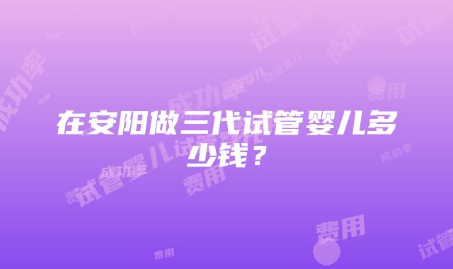 在安阳做三代试管婴儿多少钱？