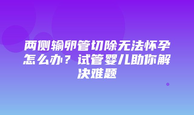 两侧输卵管切除无法怀孕怎么办？试管婴儿助你解决难题