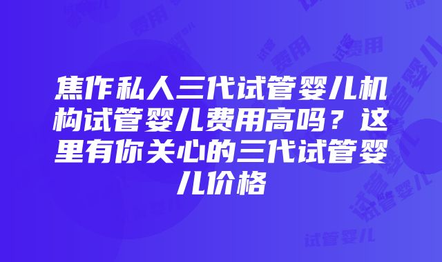 焦作私人三代试管婴儿机构试管婴儿费用高吗？这里有你关心的三代试管婴儿价格