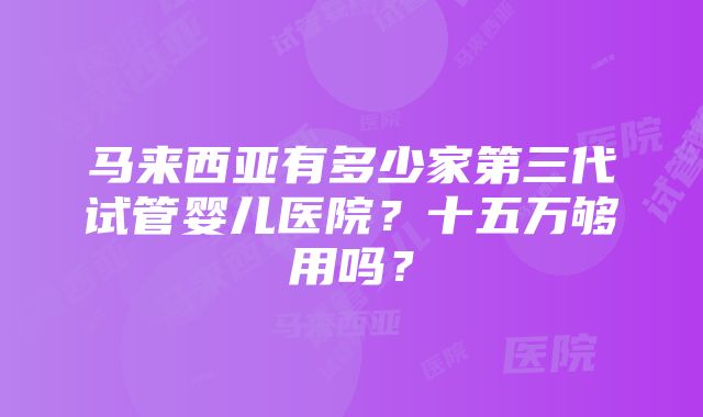 马来西亚有多少家第三代试管婴儿医院？十五万够用吗？