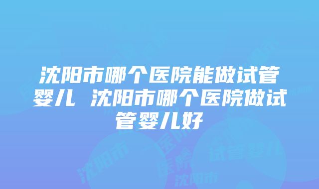 沈阳市哪个医院能做试管婴儿 沈阳市哪个医院做试管婴儿好