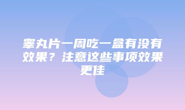 睾丸片一周吃一盒有没有效果？注意这些事项效果更佳