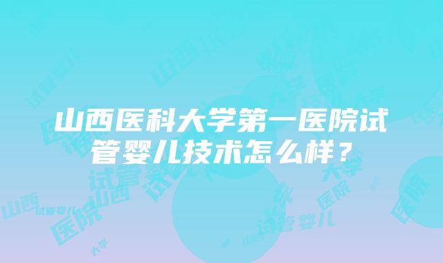 山西医科大学第一医院试管婴儿技术怎么样？