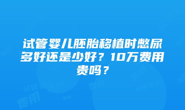 试管婴儿胚胎移植时憋尿多好还是少好？10万费用贵吗？