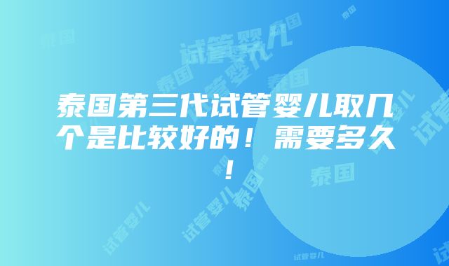 泰国第三代试管婴儿取几个是比较好的！需要多久！