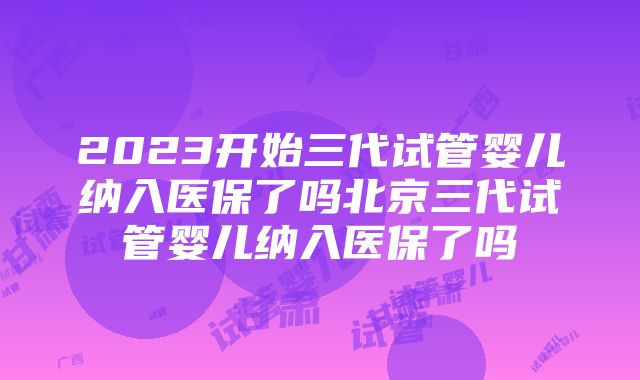 2023开始三代试管婴儿纳入医保了吗北京三代试管婴儿纳入医保了吗