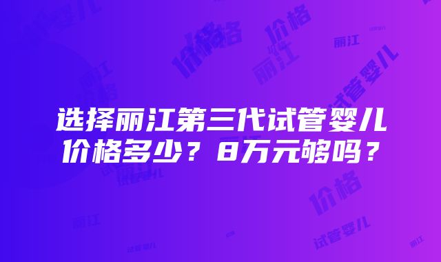 选择丽江第三代试管婴儿价格多少？8万元够吗？