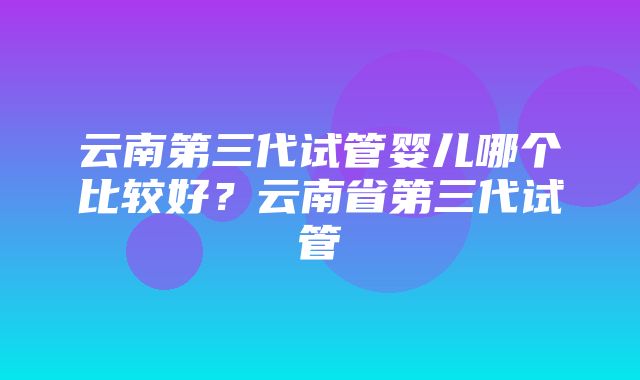 云南第三代试管婴儿哪个比较好？云南省第三代试管