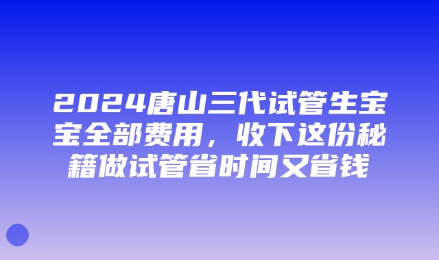 2024唐山三代试管生宝宝全部费用，收下这份秘籍做试管省时间又省钱