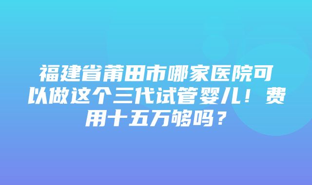 福建省莆田市哪家医院可以做这个三代试管婴儿！费用十五万够吗？