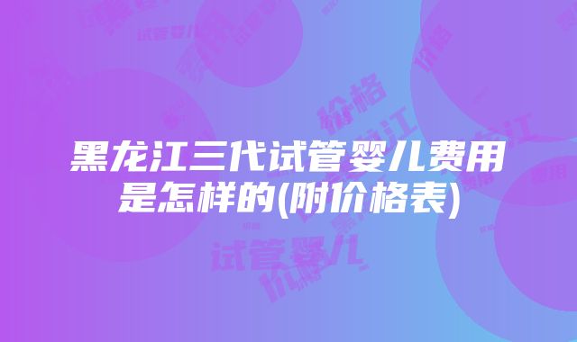 黑龙江三代试管婴儿费用是怎样的(附价格表)