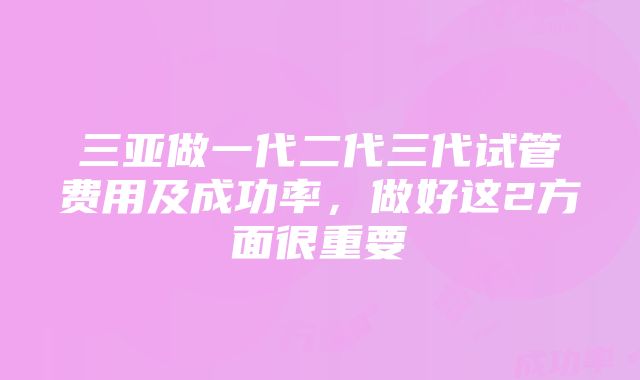 三亚做一代二代三代试管费用及成功率，做好这2方面很重要