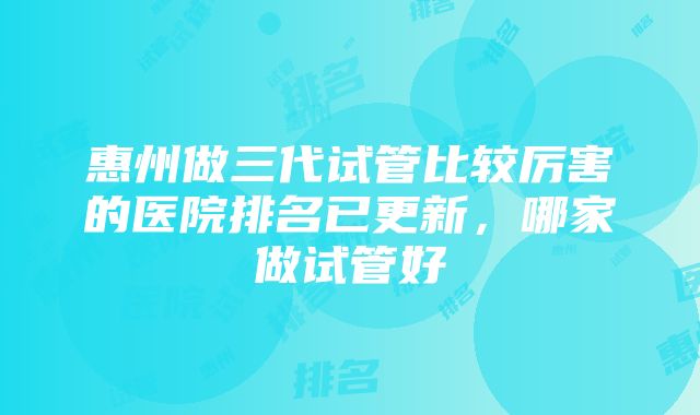 惠州做三代试管比较厉害的医院排名已更新，哪家做试管好