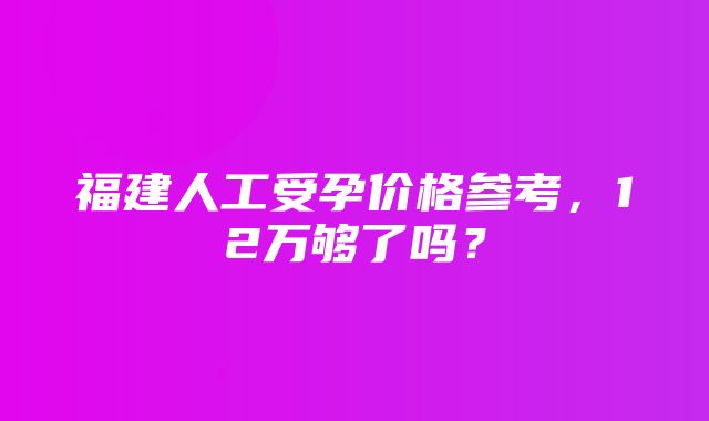 福建人工受孕价格参考，12万够了吗？