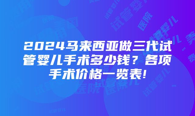 2024马来西亚做三代试管婴儿手术多少钱？各项手术价格一览表!