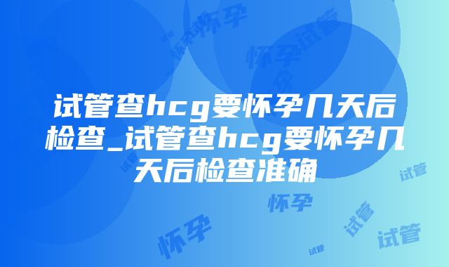 试管查hcg要怀孕几天后检查_试管查hcg要怀孕几天后检查准确